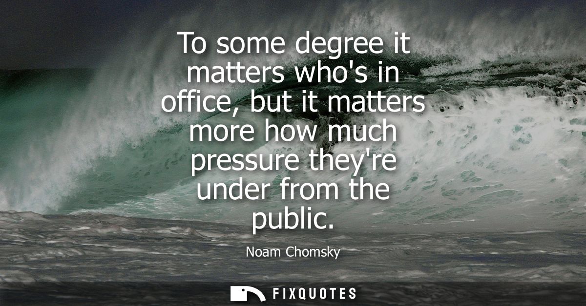 To some degree it matters whos in office, but it matters more how much pressure theyre under from the public