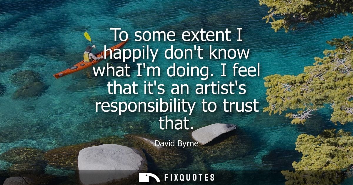To some extent I happily dont know what Im doing. I feel that its an artists responsibility to trust that - David Byrne