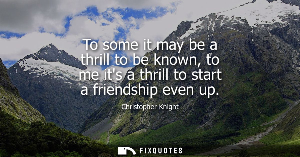 To some it may be a thrill to be known, to me its a thrill to start a friendship even up