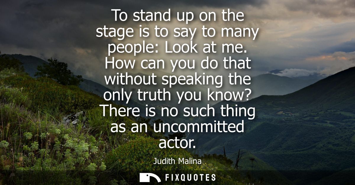 To stand up on the stage is to say to many people: Look at me. How can you do that without speaking the only truth you k