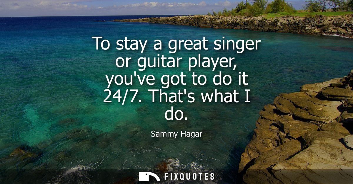 To stay a great singer or guitar player, youve got to do it 24/7. Thats what I do