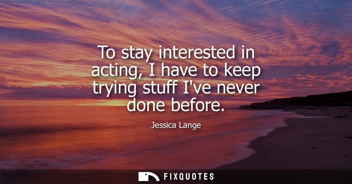 To stay interested in acting, I have to keep trying stuff Ive never done before
