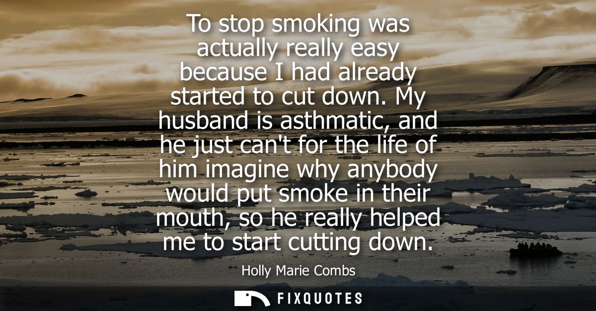 To stop smoking was actually really easy because I had already started to cut down. My husband is asthmatic, and he just