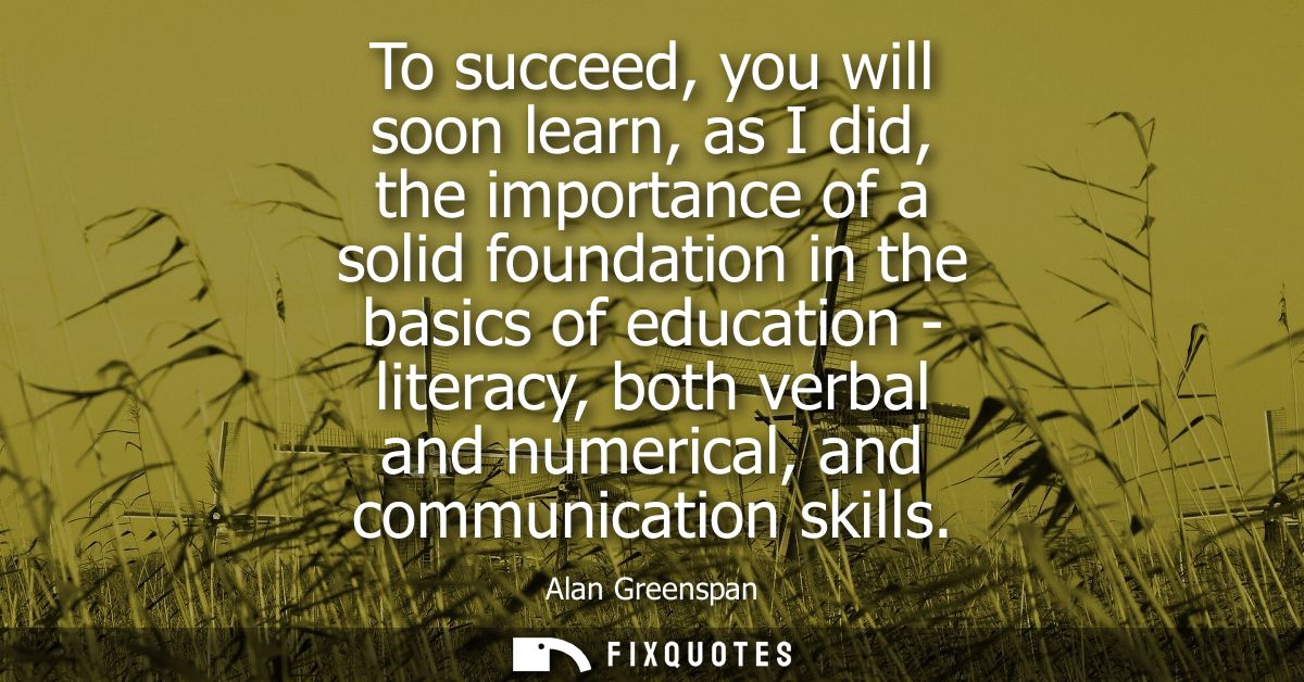 To succeed, you will soon learn, as I did, the importance of a solid foundation in the basics of education - literacy, b