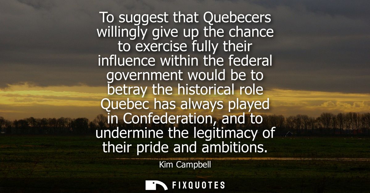 To suggest that Quebecers willingly give up the chance to exercise fully their influence within the federal government w