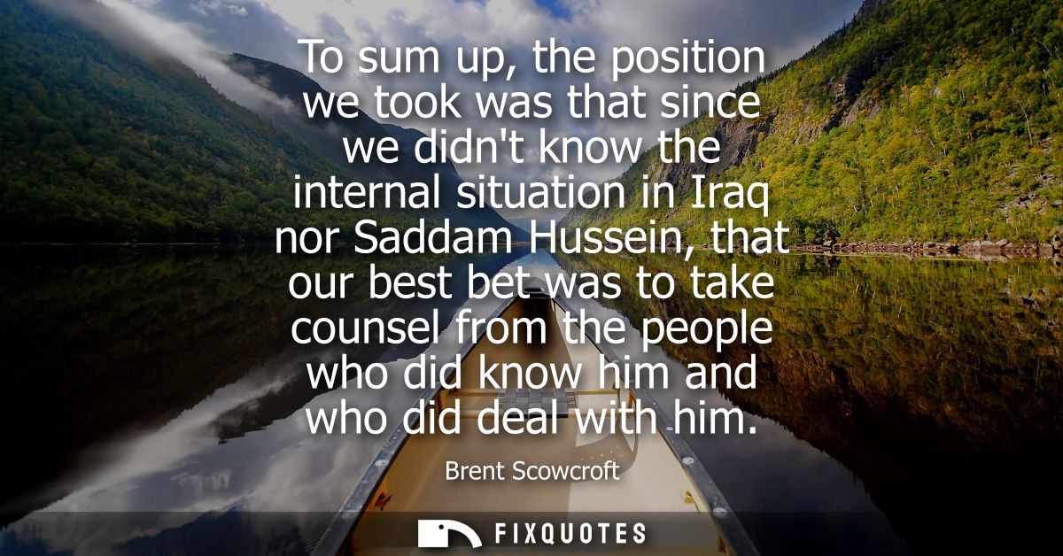To sum up, the position we took was that since we didnt know the internal situation in Iraq nor Saddam Hussein, that our
