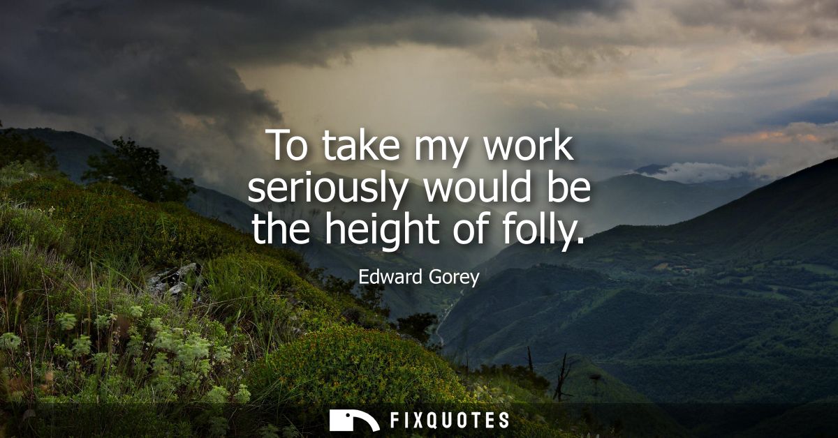 To take my work seriously would be the height of folly