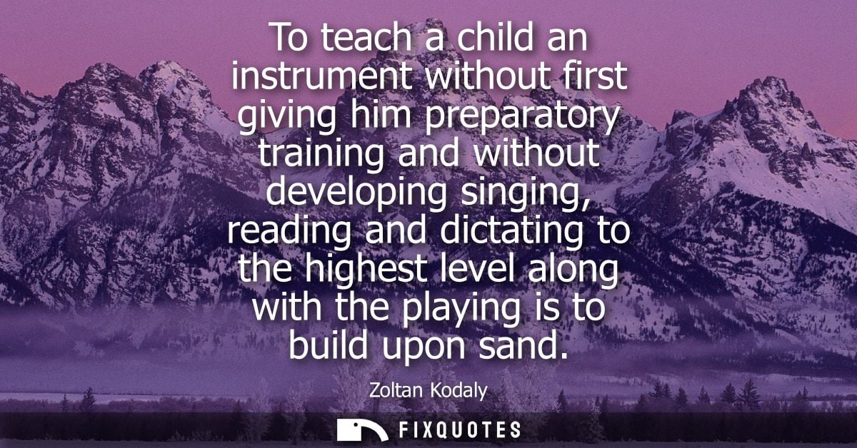 To teach a child an instrument without first giving him preparatory training and without developing singing, reading and