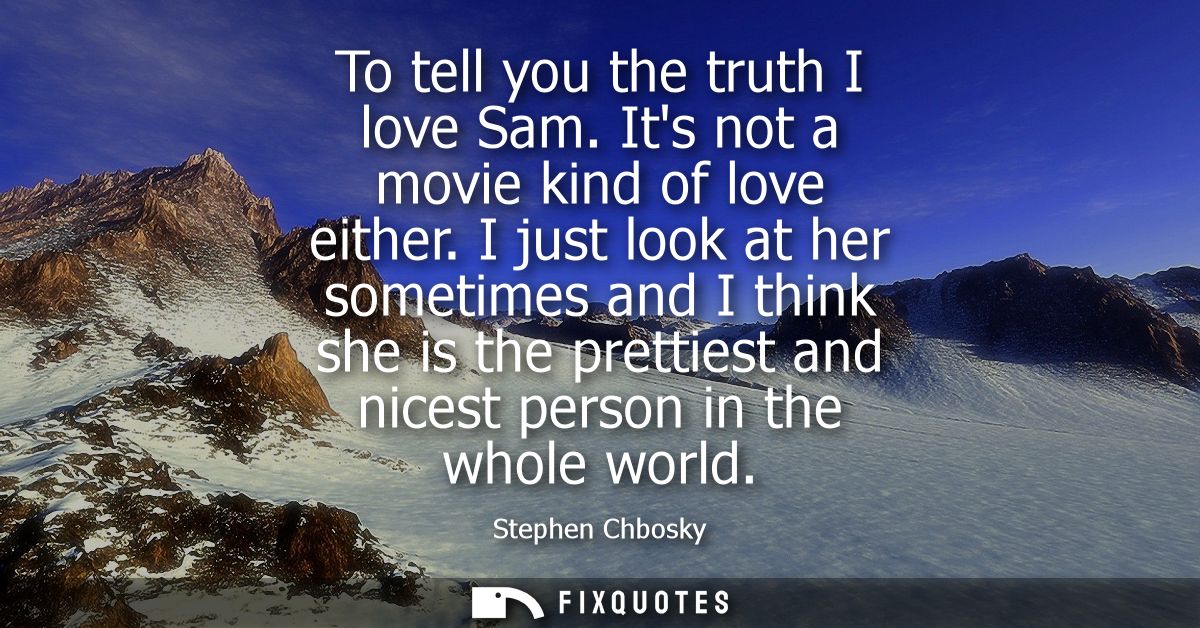 To tell you the truth I love Sam. Its not a movie kind of love either. I just look at her sometimes and I think she is t