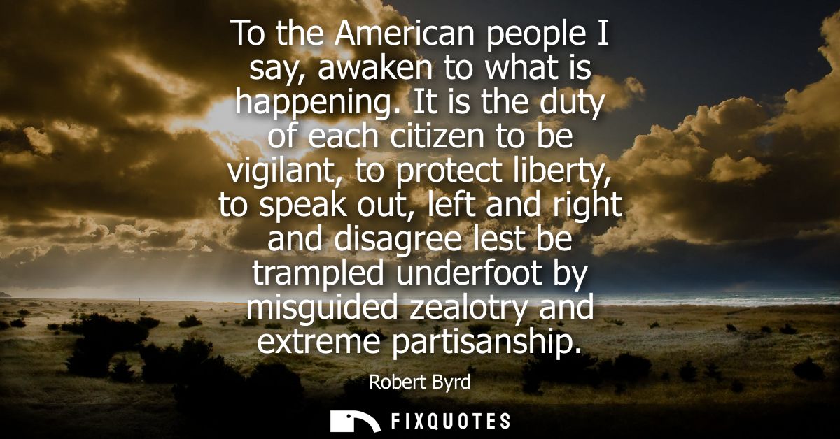 To the American people I say, awaken to what is happening. It is the duty of each citizen to be vigilant, to protect lib