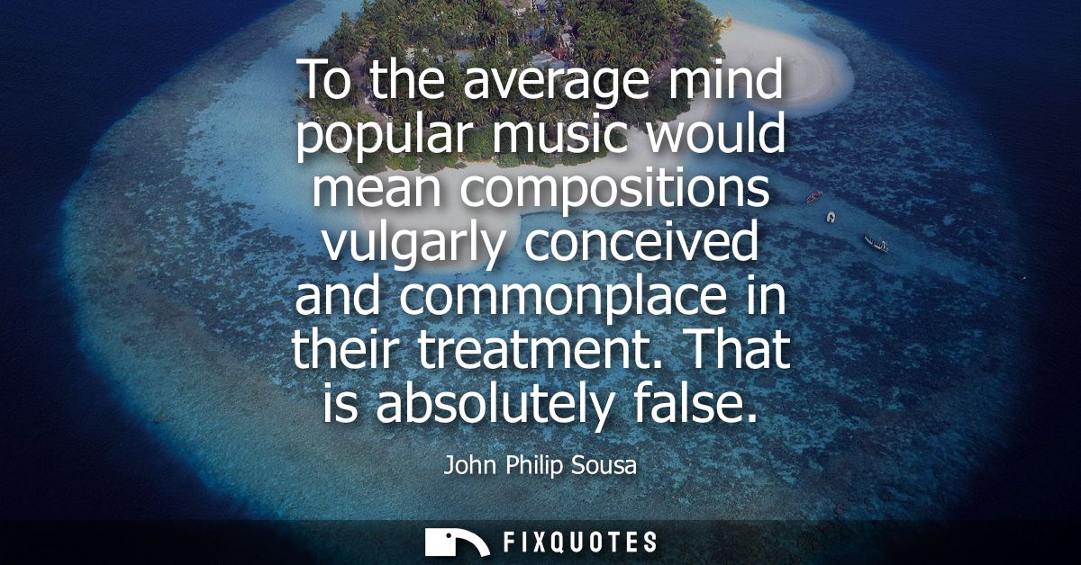 To the average mind popular music would mean compositions vulgarly conceived and commonplace in their treatment. That is