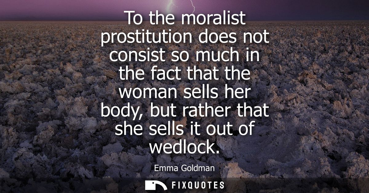To the moralist prostitution does not consist so much in the fact that the woman sells her body, but rather that she sel