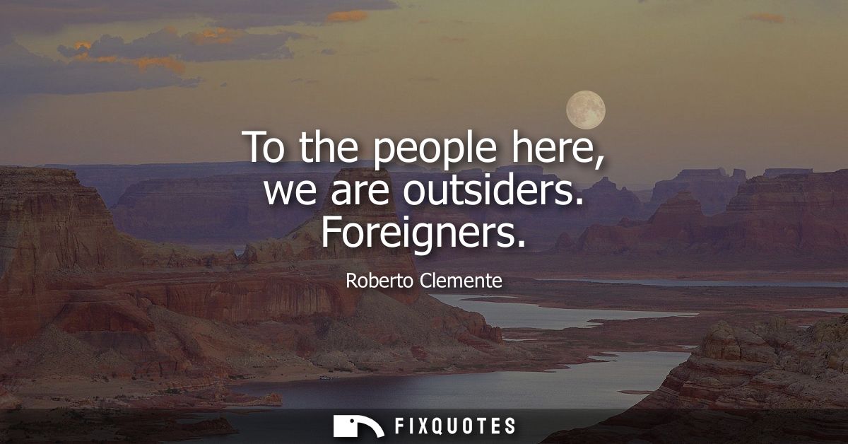 To the people here, we are outsiders. Foreigners - Roberto Clemente