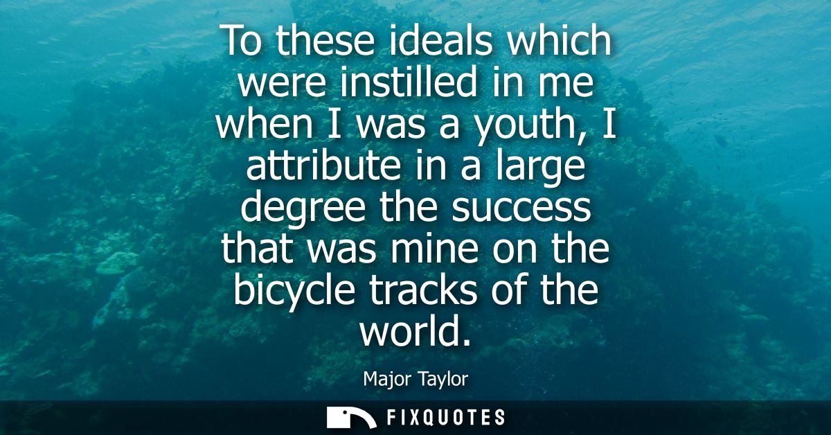 To these ideals which were instilled in me when I was a youth, I attribute in a large degree the success that was mine o
