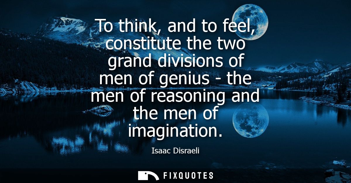 To think, and to feel, constitute the two grand divisions of men of genius - the men of reasoning and the men of imagina