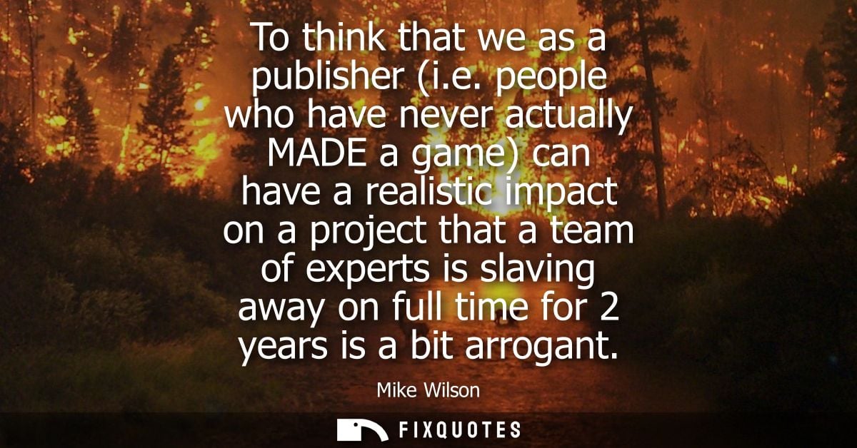 To think that we as a publisher (i.e. people who have never actually MADE a game) can have a realistic impact on a proje