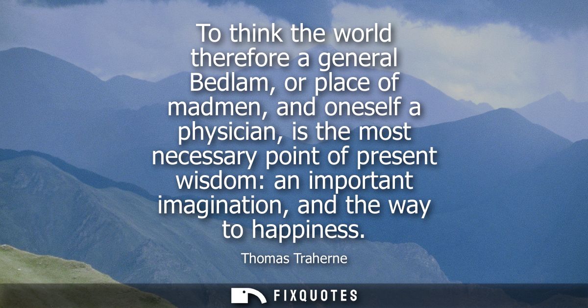 To think the world therefore a general Bedlam, or place of madmen, and oneself a physician, is the most necessary point 