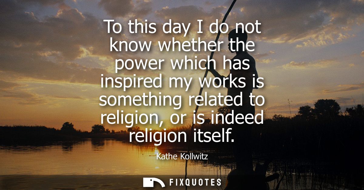 To this day I do not know whether the power which has inspired my works is something related to religion, or is indeed r