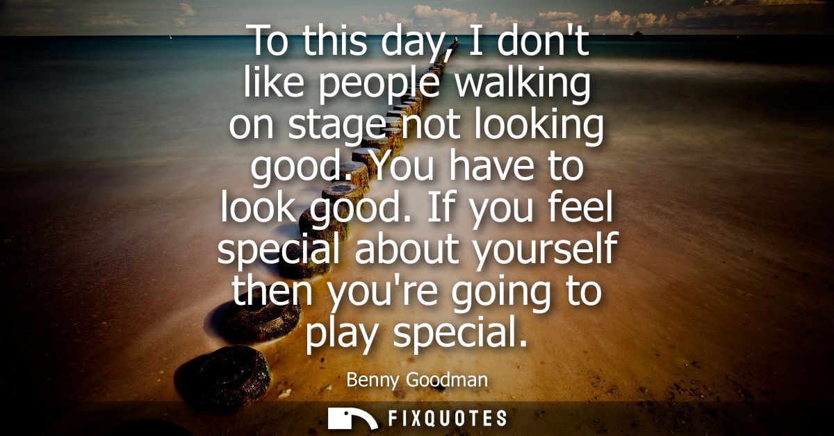 To this day, I dont like people walking on stage not looking good. You have to look good. If you feel special about your
