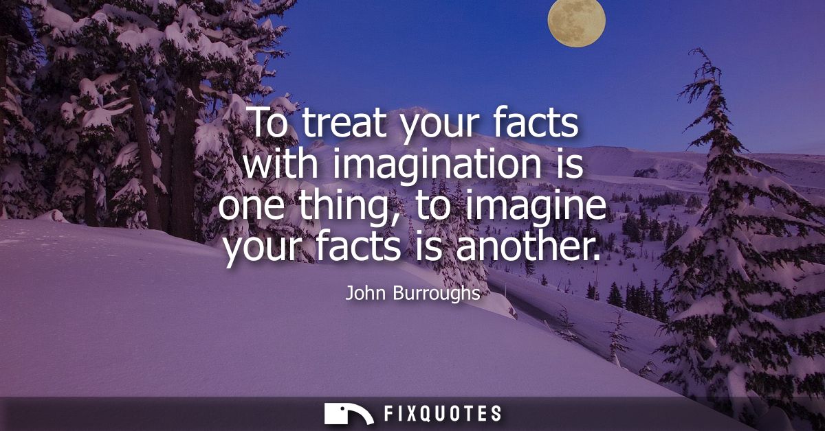 To treat your facts with imagination is one thing, to imagine your facts is another
