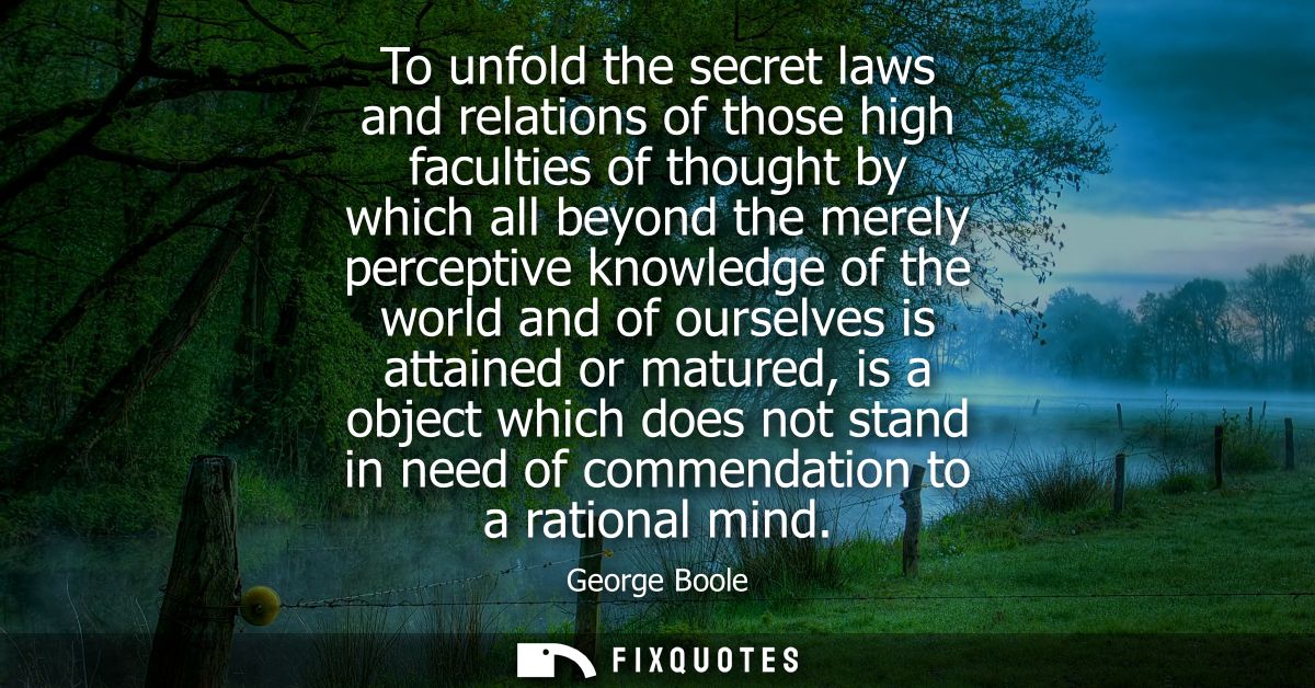 To unfold the secret laws and relations of those high faculties of thought by which all beyond the merely perceptive kno