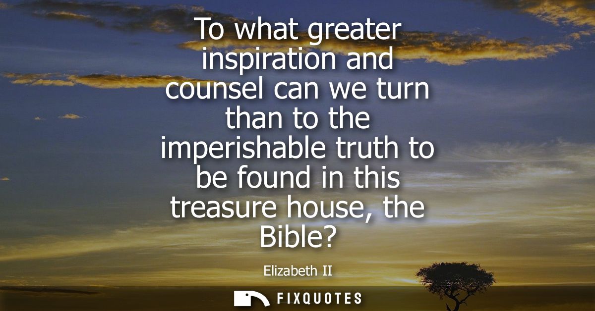 To what greater inspiration and counsel can we turn than to the imperishable truth to be found in this treasure house, t