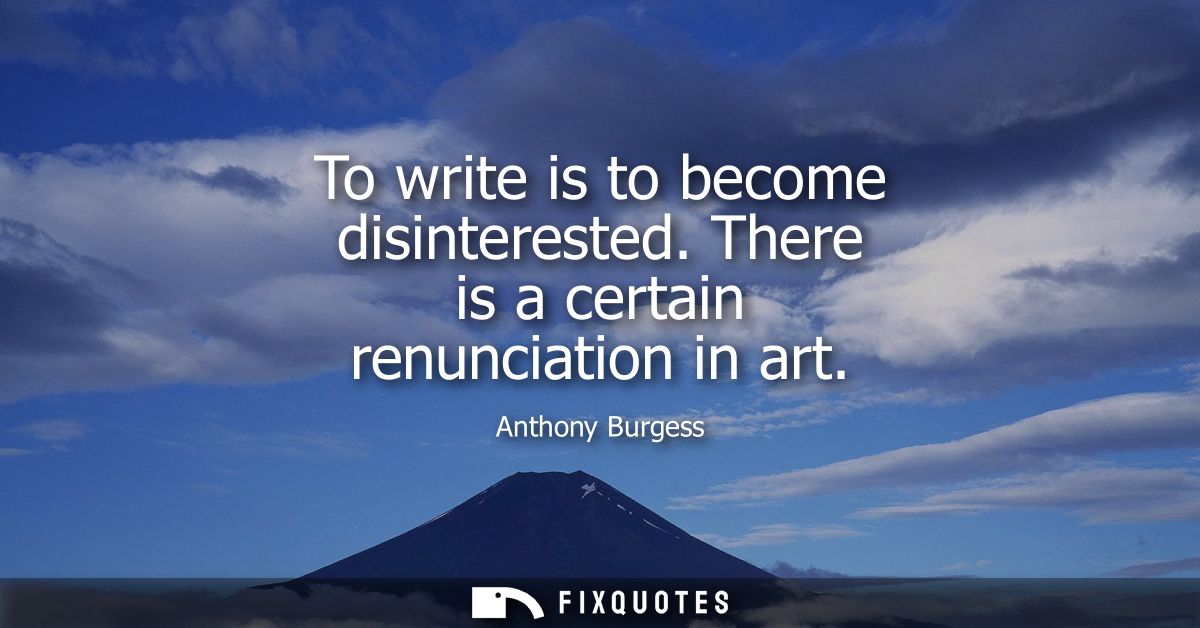 To write is to become disinterested. There is a certain renunciation in art