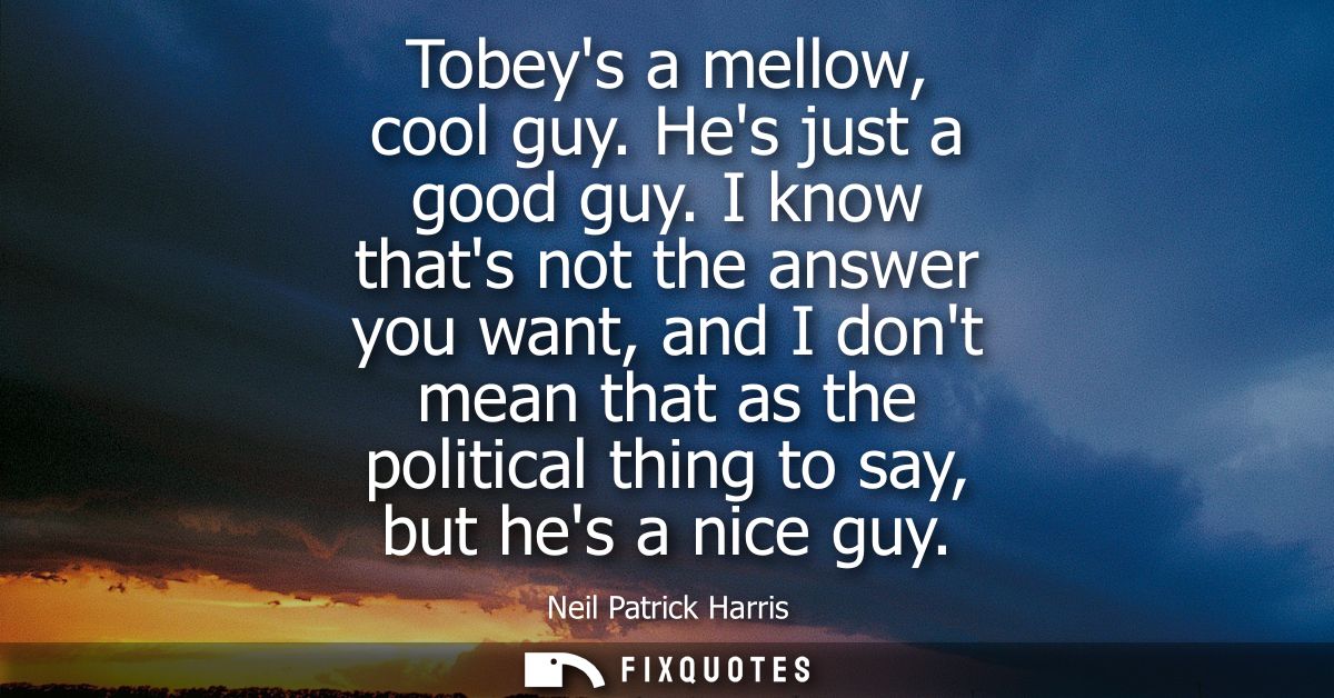 Tobeys a mellow, cool guy. Hes just a good guy. I know thats not the answer you want, and I dont mean that as the politi