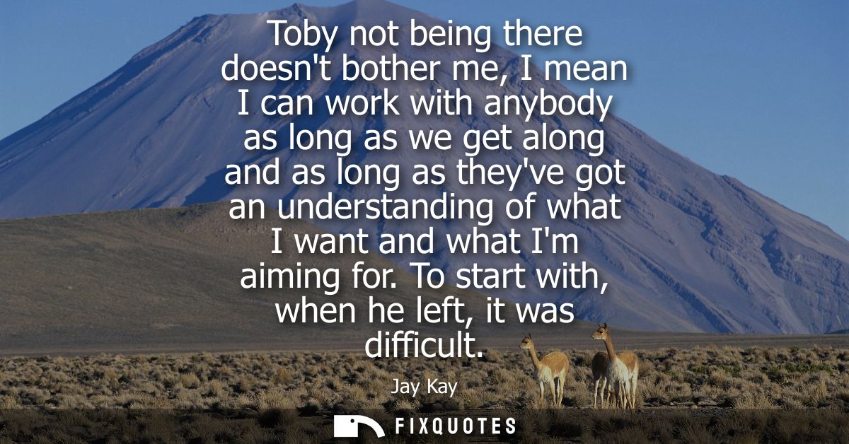 Toby not being there doesnt bother me, I mean I can work with anybody as long as we get along and as long as theyve got 
