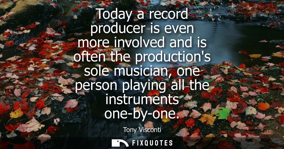 Today a record producer is even more involved and is often the productions sole musician, one person playing all the ins