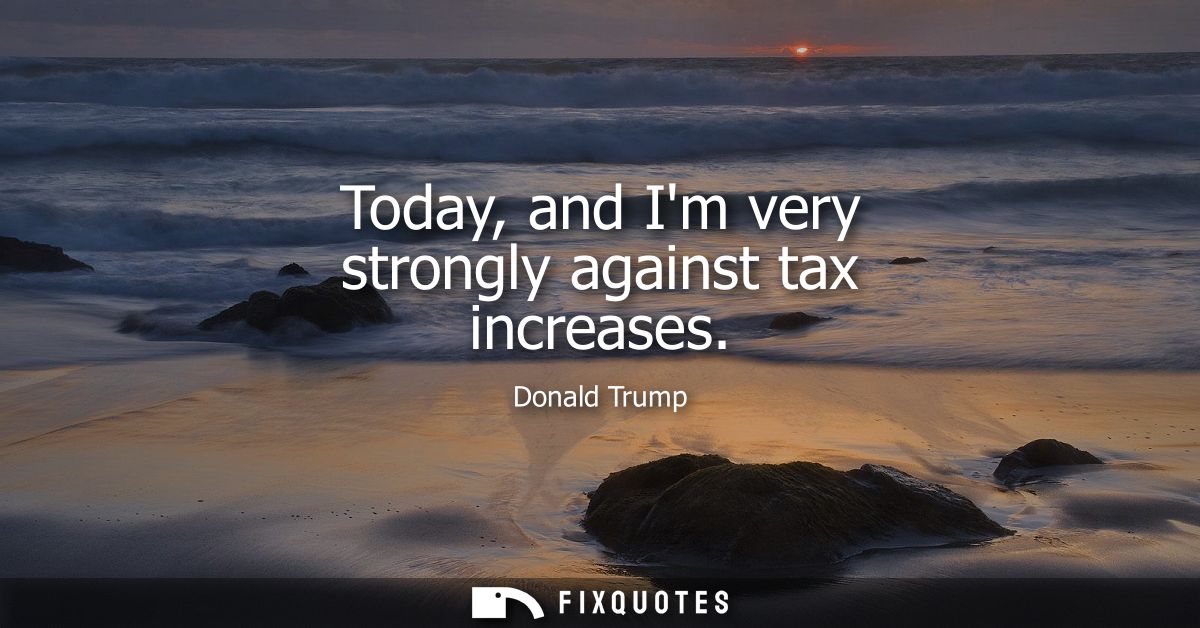 Today, and Im very strongly against tax increases