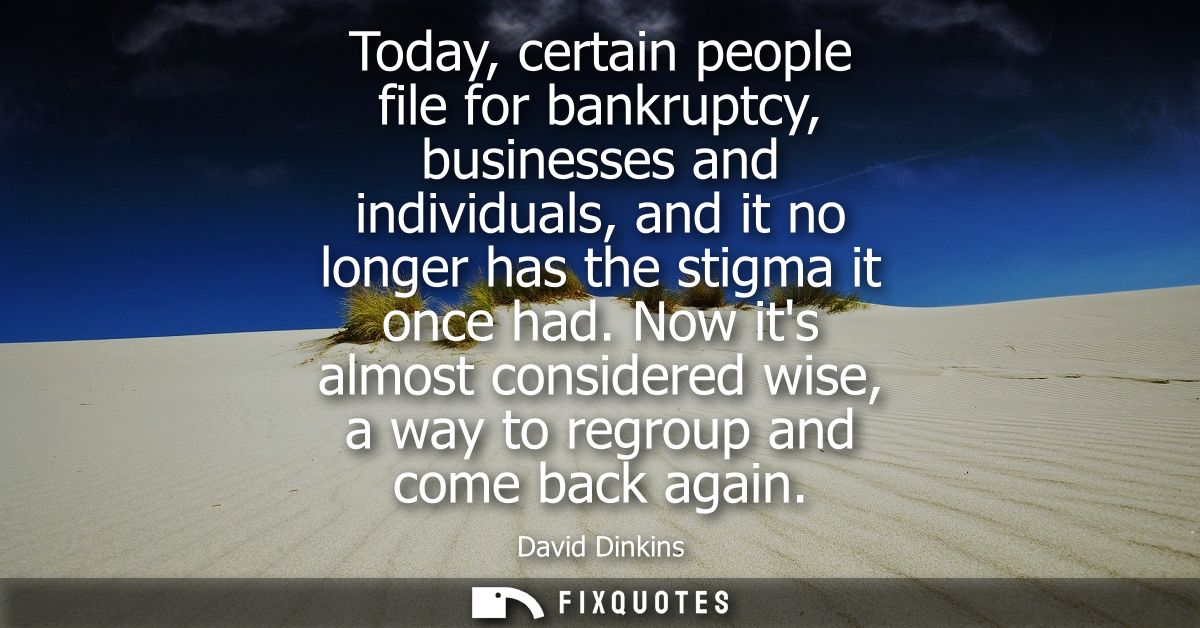 Today, certain people file for bankruptcy, businesses and individuals, and it no longer has the stigma it once had.