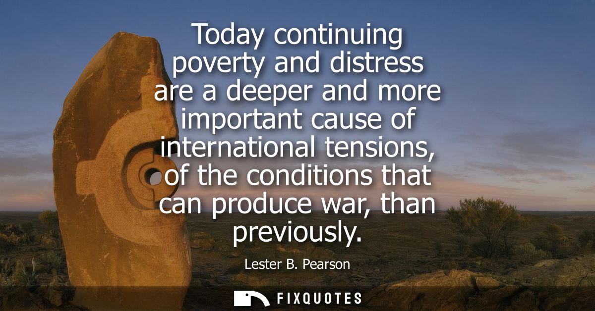 Today continuing poverty and distress are a deeper and more important cause of international tensions, of the conditions