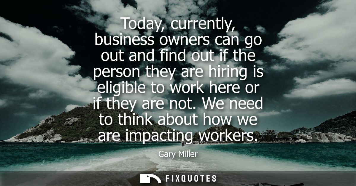 Today, currently, business owners can go out and find out if the person they are hiring is eligible to work here or if t