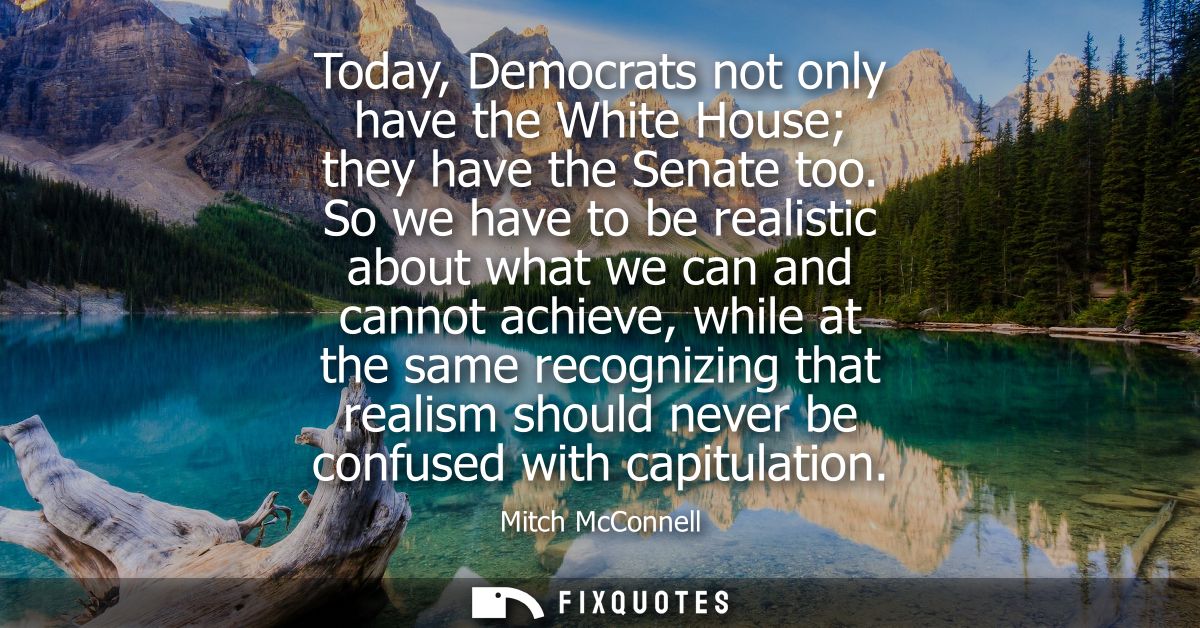 Today, Democrats not only have the White House they have the Senate too. So we have to be realistic about what we can an