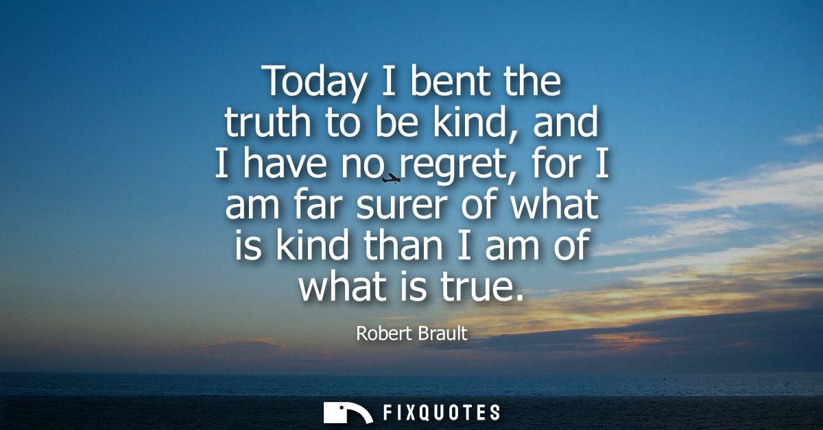 Today I bent the truth to be kind, and I have no regret, for I am far surer of what is kind than I am of what is true - 