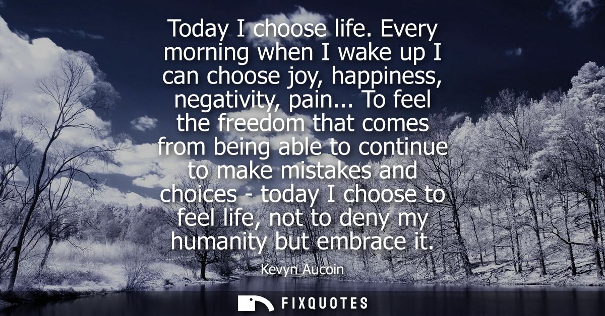 Today I choose life. Every morning when I wake up I can choose joy, happiness, negativity, pain... To feel the freedom t