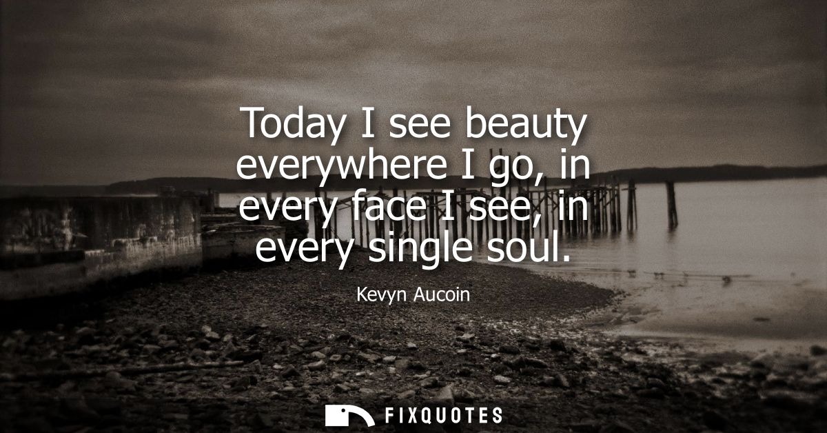 Today I see beauty everywhere I go, in every face I see, in every single soul