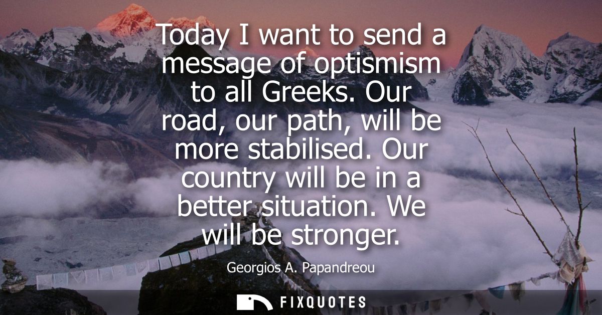Today I want to send a message of optismism to all Greeks. Our road, our path, will be more stabilised. Our country will