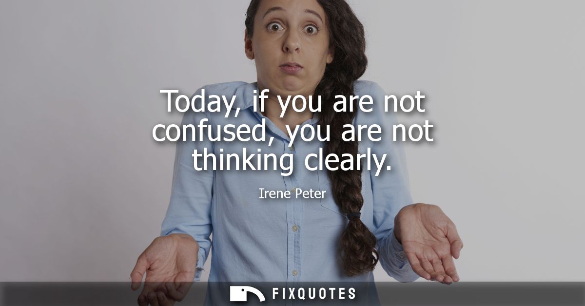 Today, if you are not confused, you are not thinking clearly
