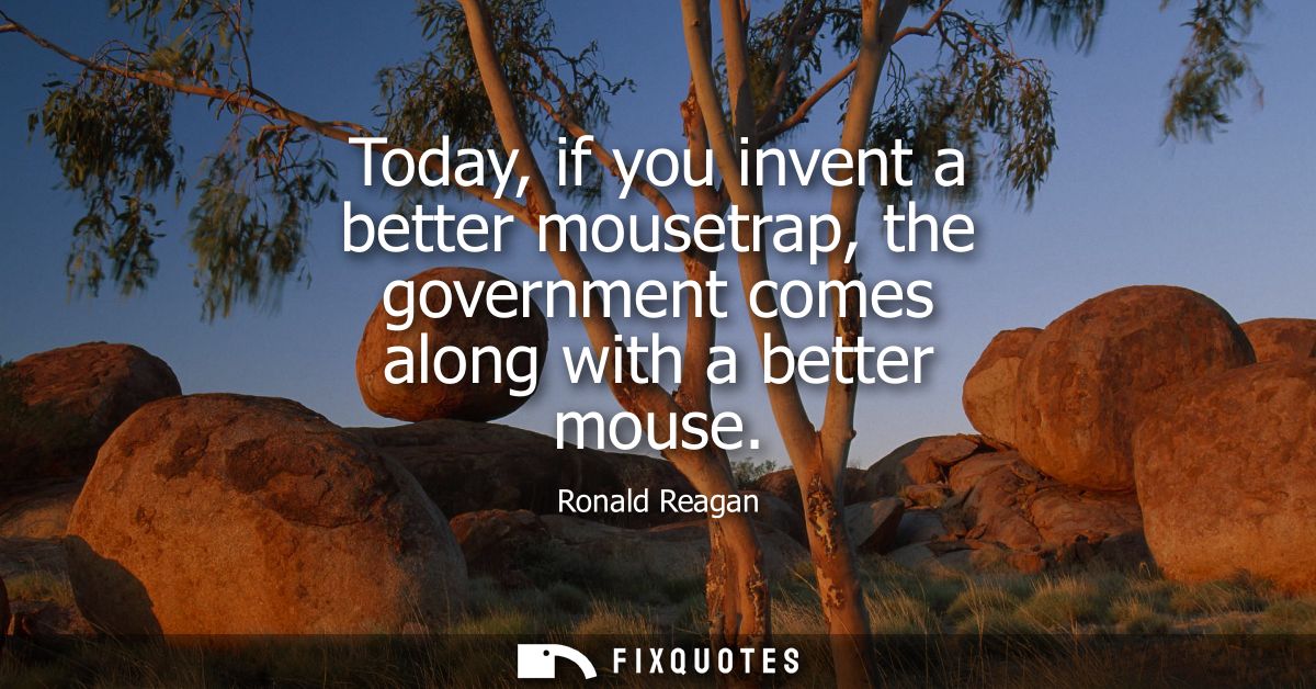 Today, if you invent a better mousetrap, the government comes along with a better mouse