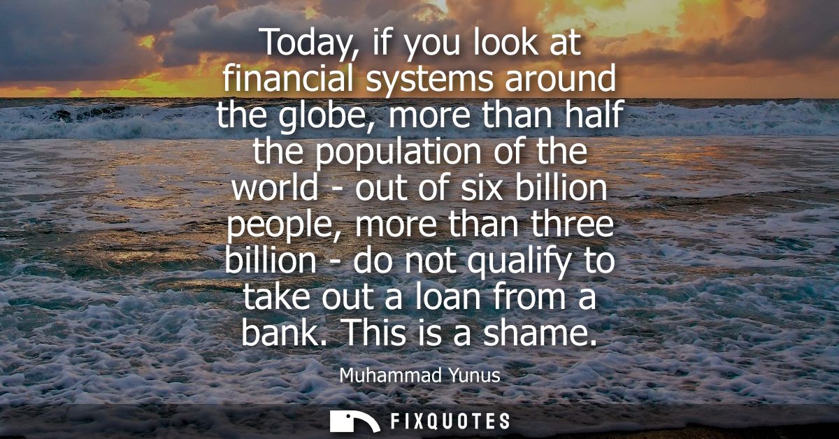 Today, if you look at financial systems around the globe, more than half the population of the world - out of six billio