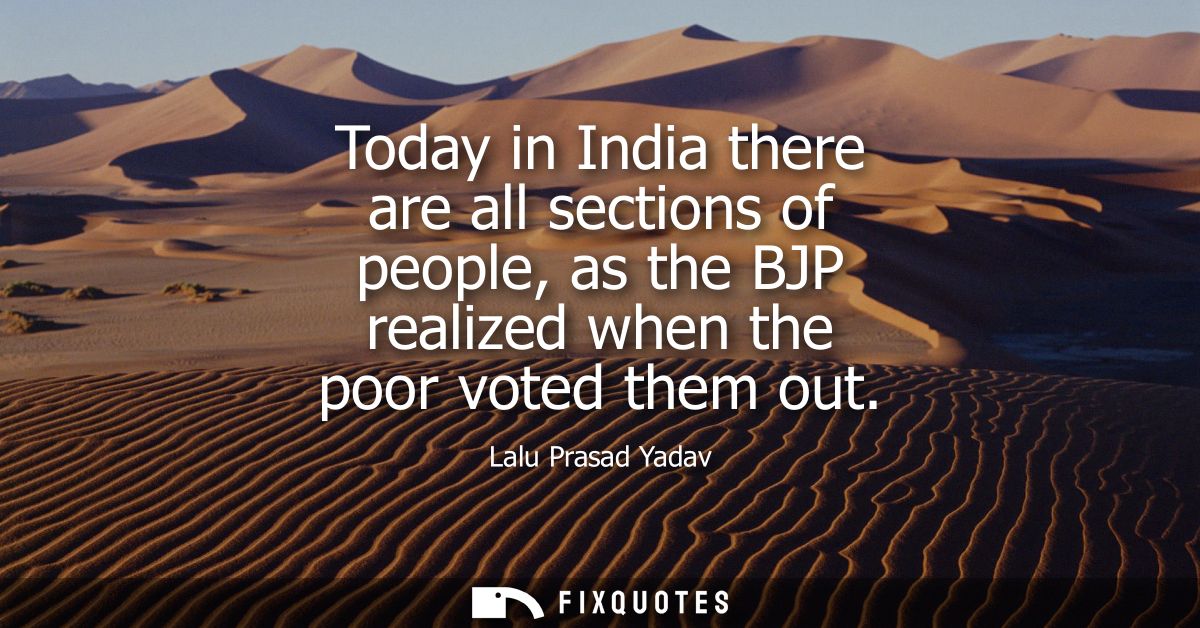 Today in India there are all sections of people, as the BJP realized when the poor voted them out