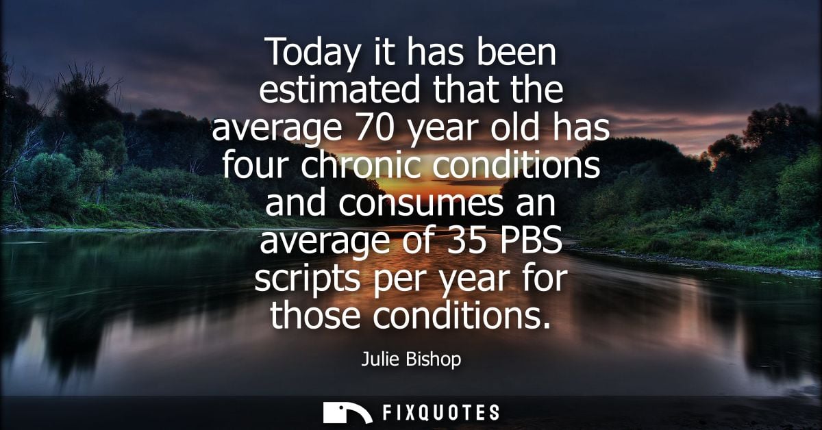 Today it has been estimated that the average 70 year old has four chronic conditions and consumes an average of 35 PBS s