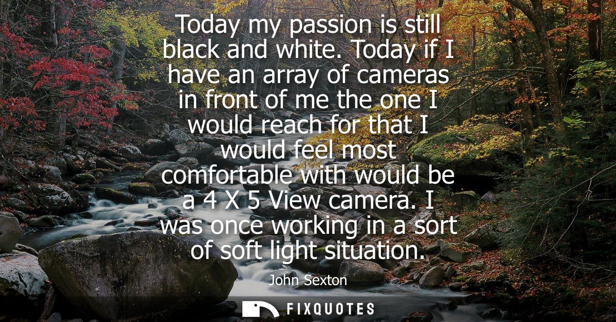 Today my passion is still black and white. Today if I have an array of cameras in front of me the one I would reach for 