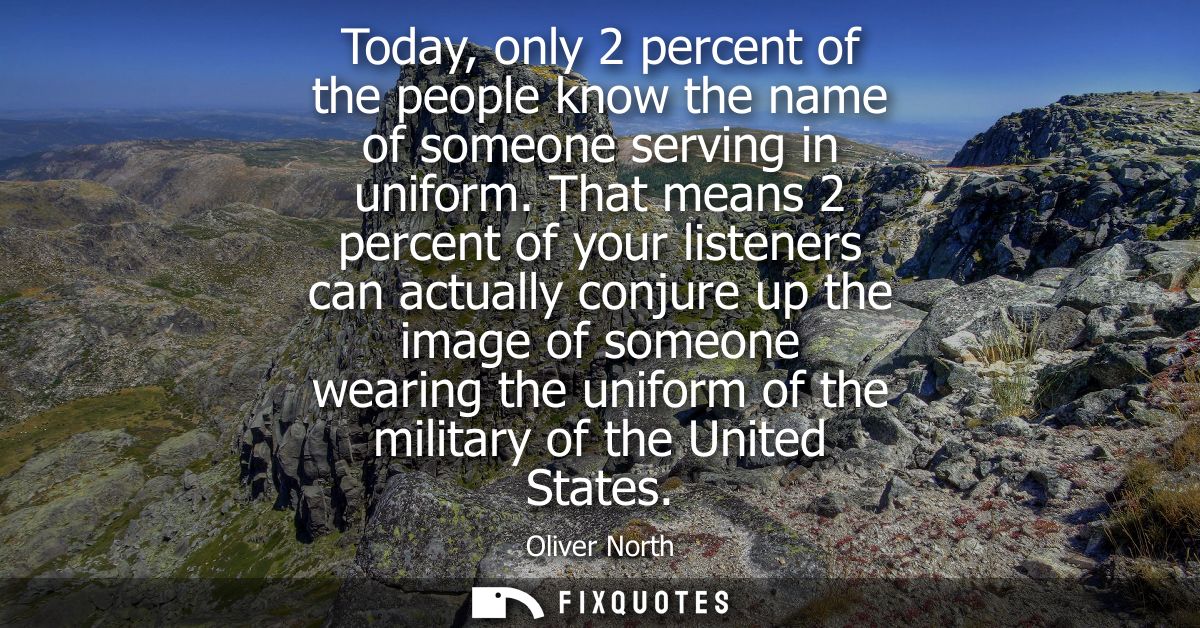 Today, only 2 percent of the people know the name of someone serving in uniform. That means 2 percent of your listeners 