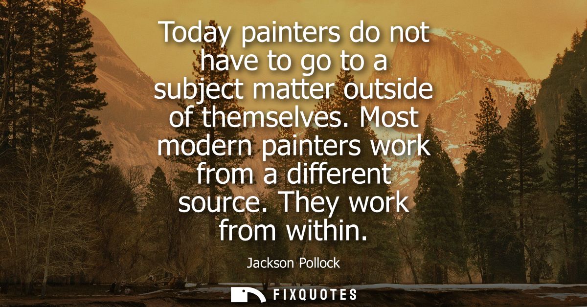 Today painters do not have to go to a subject matter outside of themselves. Most modern painters work from a different s