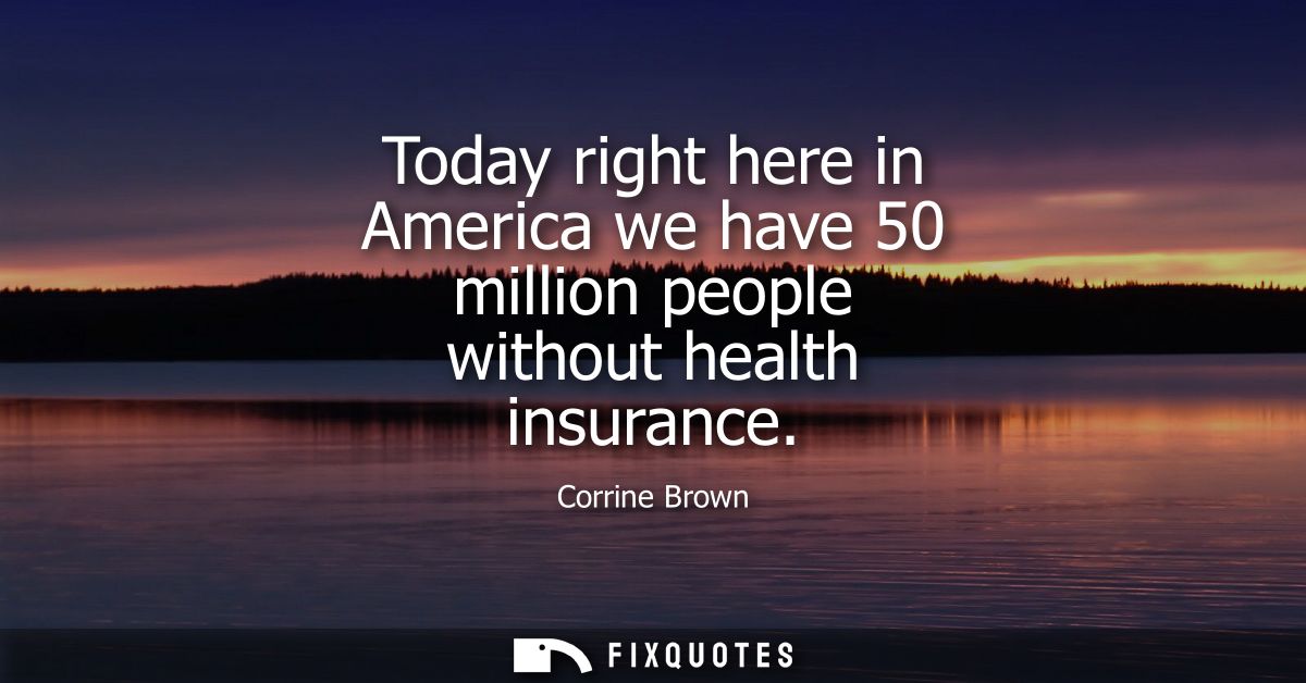 Today right here in America we have 50 million people without health insurance