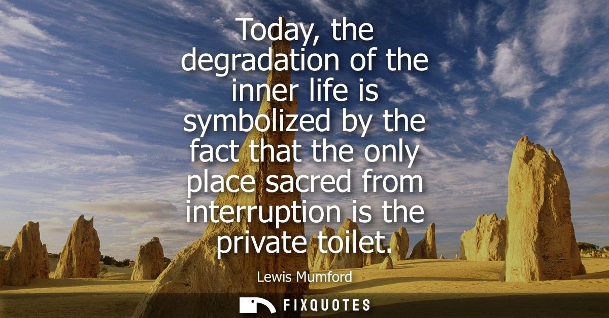Today, the degradation of the inner life is symbolized by the fact that the only place sacred from interruption is the p