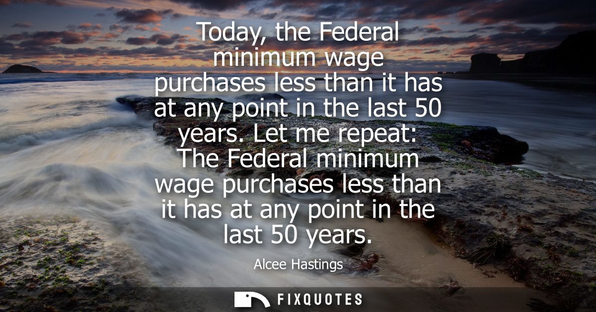 Today, the Federal minimum wage purchases less than it has at any point in the last 50 years. Let me repeat: The Federal